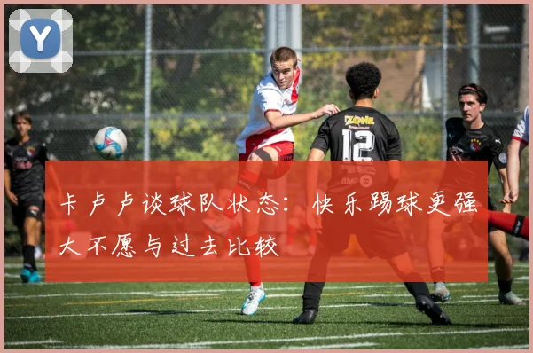 卡卢卢谈球队状态：快乐踢球更强大不愿与过去比较