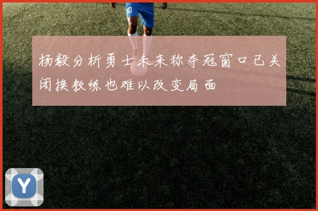 杨毅分析勇士未来称夺冠窗口已关闭换教练也难以改变局面