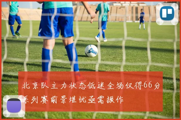 北京队主力状态低迷全场仅得66分系列赛前景堪忧亟需振作