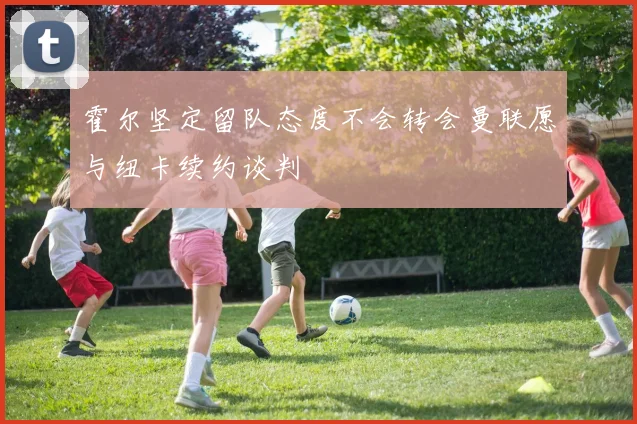 霍尔坚定留队态度不会转会曼联愿与纽卡续约谈判
