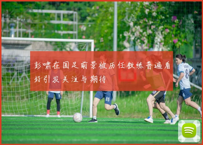 彭啸在国足前景被历任教练普遍看好引发关注与期待