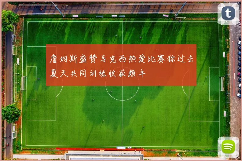 詹姆斯盛赞马克西热爱比赛称过去夏天共同训练收获颇丰