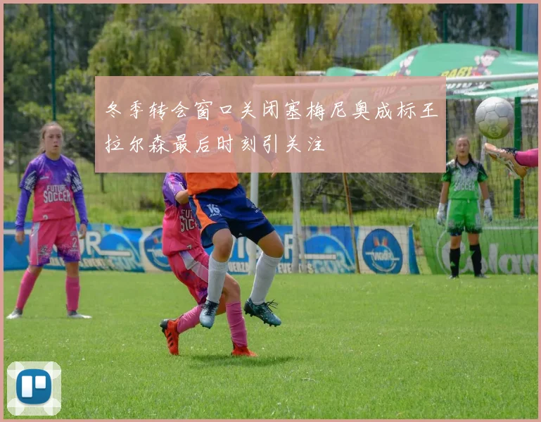 冬季转会窗口关闭塞梅尼奥成标王拉尔森最后时刻引关注