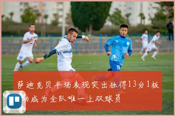 萨迪克贝半场表现突出独得13分1板2助成为全队唯一上双球员