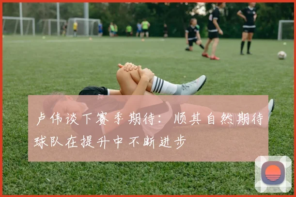 卢伟谈下赛季期待：顺其自然期待球队在提升中不断进步