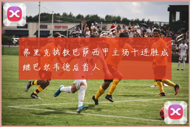 弗里克执教巴萨西甲主场十连胜成继巴尔韦德后首人