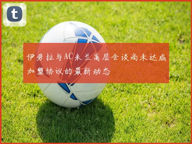 伊劳拉与AC米兰高层会谈尚未达成加盟协议的最新动态