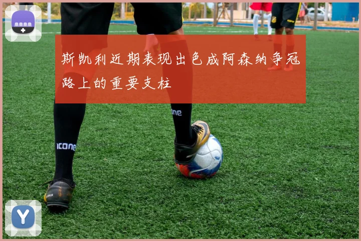 斯凯利近期表现出色成阿森纳争冠路上的重要支柱