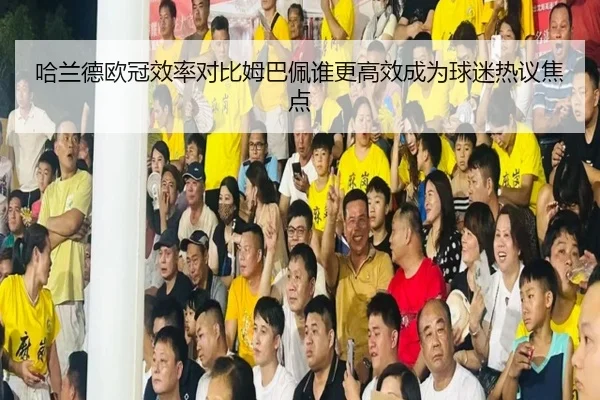 哈兰德欧冠效率对比姆巴佩谁更高效成为球迷热议焦点